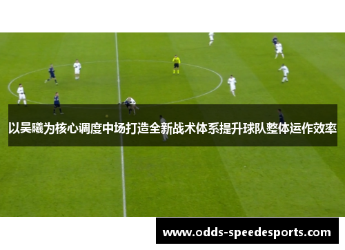 以吴曦为核心调度中场打造全新战术体系提升球队整体运作效率