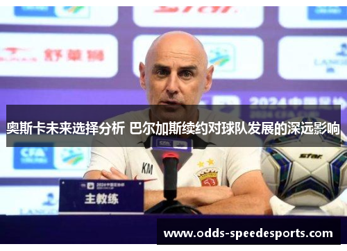 奥斯卡未来选择分析 巴尔加斯续约对球队发展的深远影响