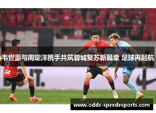 韦世豪与周定洋携手共筑蓉城复苏新篇章 足球再起航