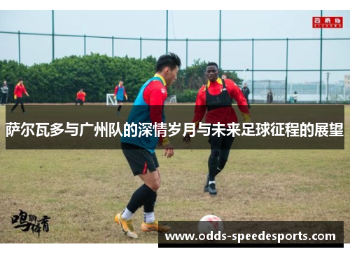 萨尔瓦多与广州队的深情岁月与未来足球征程的展望