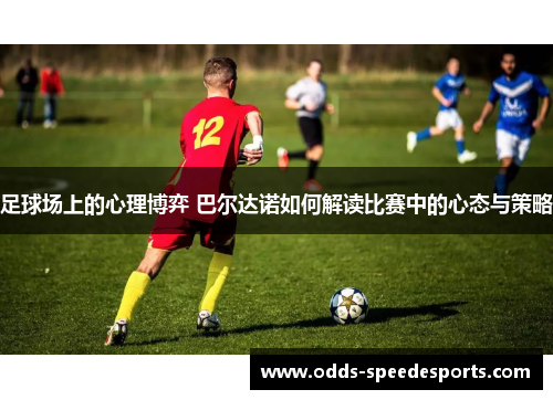 足球场上的心理博弈 巴尔达诺如何解读比赛中的心态与策略