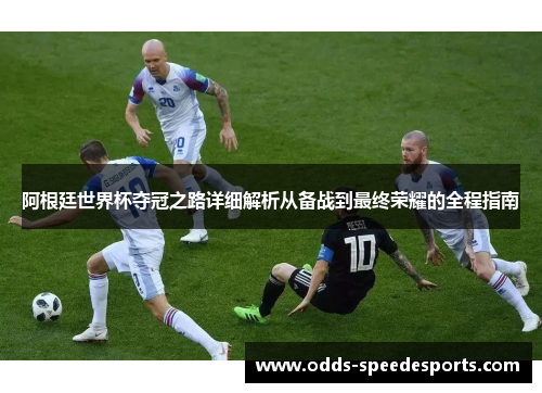 阿根廷世界杯夺冠之路详细解析从备战到最终荣耀的全程指南 阿根廷世界杯夺冠之路详细解析从备战到最终荣耀的全程指南